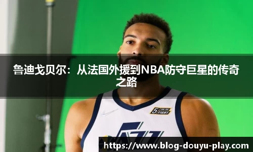 鲁迪戈贝尔：从法国外援到NBA防守巨星的传奇之路