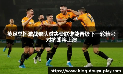 英足总杯激战狼队对决曼联谁能晋级下一轮精彩对抗即将上演