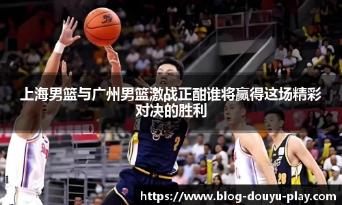 上海男篮与广州男篮激战正酣谁将赢得这场精彩对决的胜利