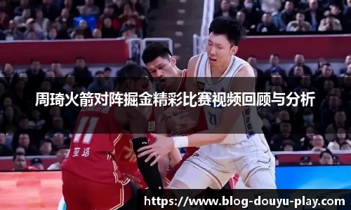 周琦火箭对阵掘金精彩比赛视频回顾与分析