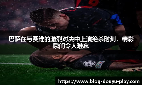 巴萨在与赛维的激烈对决中上演绝杀时刻，精彩瞬间令人难忘