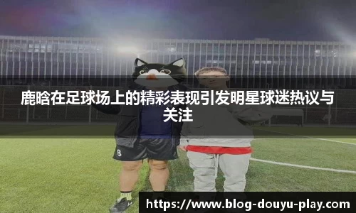 鹿晗在足球场上的精彩表现引发明星球迷热议与关注